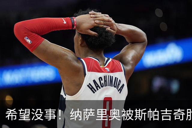 希望没事！纳萨里奥被斯帕吉奇肘到头部倒地不起，被救护车抬走