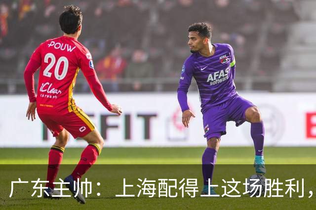 广东主帅：上海配得上这场胜利，他们对抗强度很高