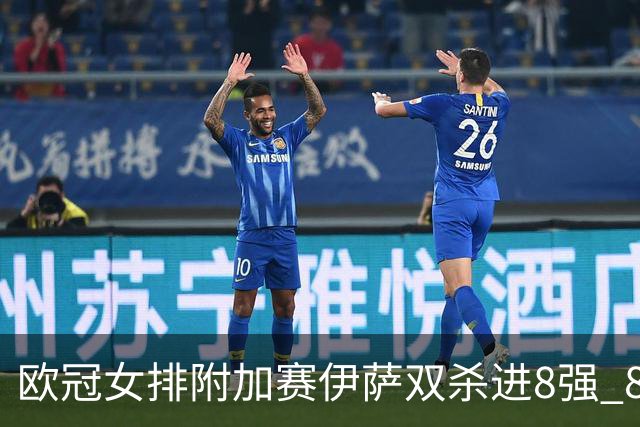 欧冠女排附加赛伊萨双杀进8强 8进4再战斯坎迪奇