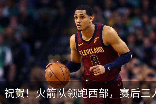 祝贺！火箭队领跑西部，赛后三人被大赞特赞，冲出西部夺冠不是梦