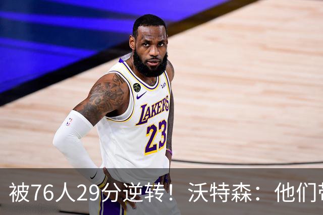 被76人29分逆转！沃特森：他们带着一种饥渴感 我们没匹配上强度