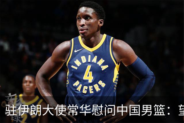 驻伊朗大使常华慰问中国男篮：望为国争光！