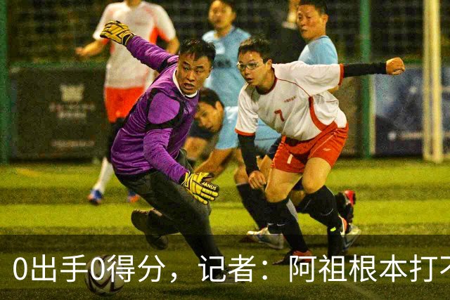 0出手0得分，记者：阿祖根本打不了这个级别的比赛